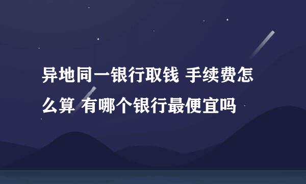 异地同一银行取钱 手续费怎么算 有哪个银行最便宜吗