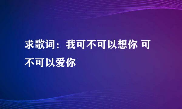 求歌词：我可不可以想你 可不可以爱你