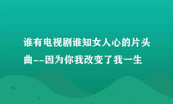 谁有电视剧谁知女人心的片头曲--因为你我改变了我一生