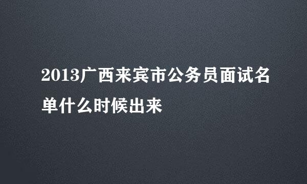 2013广西来宾市公务员面试名单什么时候出来