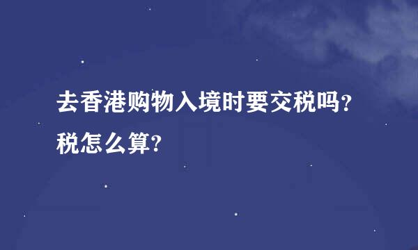 去香港购物入境时要交税吗？税怎么算?