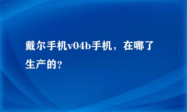 戴尔手机v04b手机，在哪了生产的？