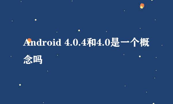 Android 4.0.4和4.0是一个概念吗