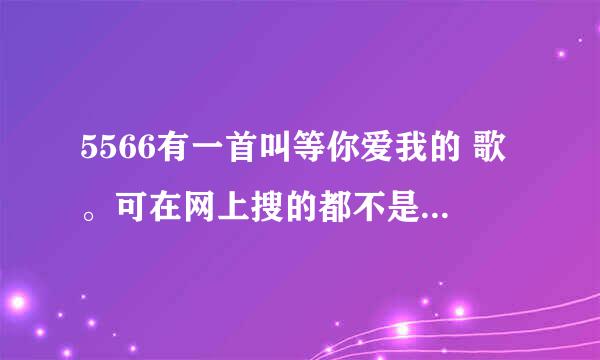 5566有一首叫等你爱我的 歌。可在网上搜的都不是我以前听的哪一首，谁能帮帮我，