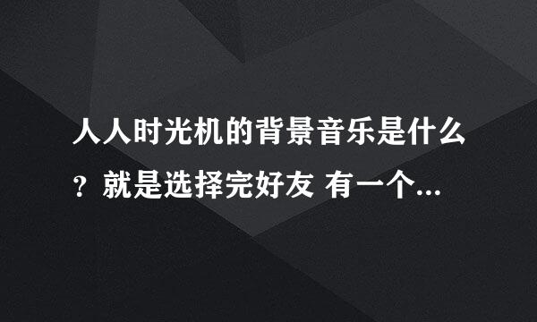 人人时光机的背景音乐是什么？就是选择完好友 有一个小视频 然后那个背景音乐 很好听 想知道名字叫什么