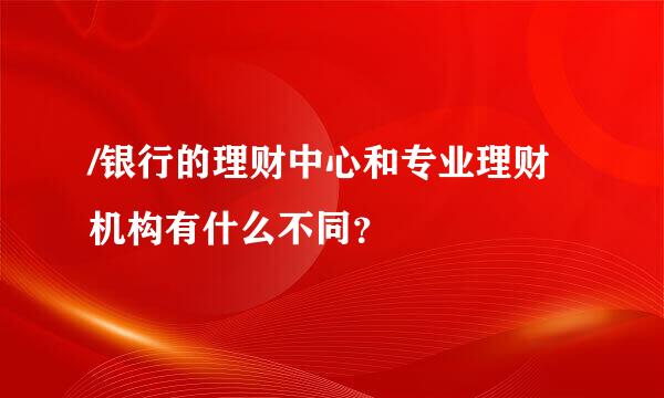 /银行的理财中心和专业理财机构有什么不同？