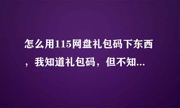 怎么用115网盘礼包码下东西，我知道礼包码，但不知道怎么用，现在的115