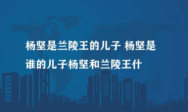 杨坚是兰陵王的儿子 杨坚是谁的儿子杨坚和兰陵王什