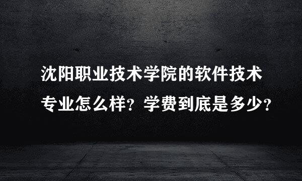 沈阳职业技术学院的软件技术专业怎么样？学费到底是多少？