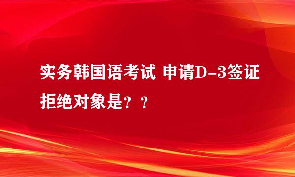 实务韩国语考试 申请D-3签证拒绝对象是？？