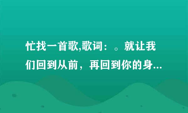 忙找一首歌,歌词：。就让我们回到从前，再回到你的身边。只记得这一句歌词！非常感谢