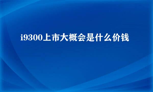 i9300上市大概会是什么价钱