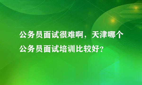 公务员面试很难啊，天津哪个公务员面试培训比较好？