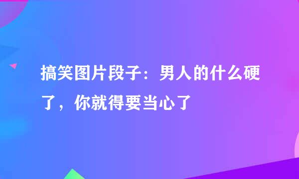 搞笑图片段子：男人的什么硬了，你就得要当心了