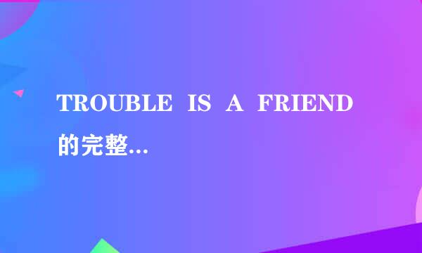 TROUBLE  IS  A  FRIEND的完整歌词是什么？