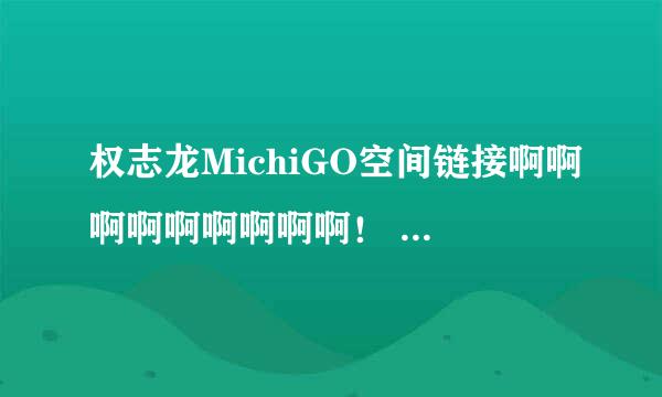 权志龙MichiGO空间链接啊啊啊啊啊啊啊啊啊！ 谢谢谢谢