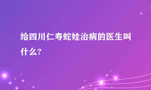 给四川仁寿蛇娃治病的医生叫什么?