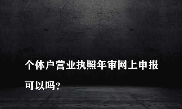 
个体户营业执照年审网上申报可以吗？
