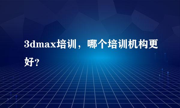 3dmax培训，哪个培训机构更好？