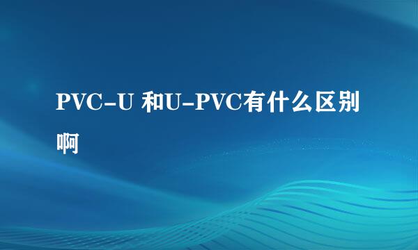 PVC-U 和U-PVC有什么区别啊