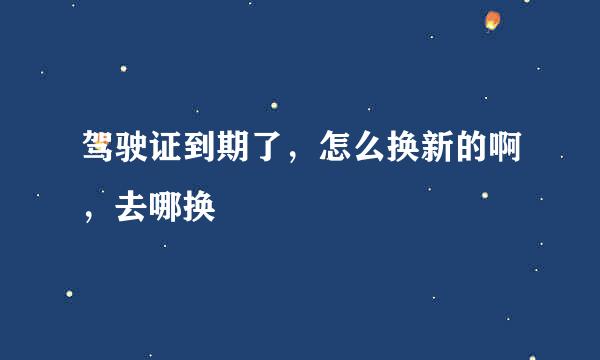 驾驶证到期了，怎么换新的啊，去哪换