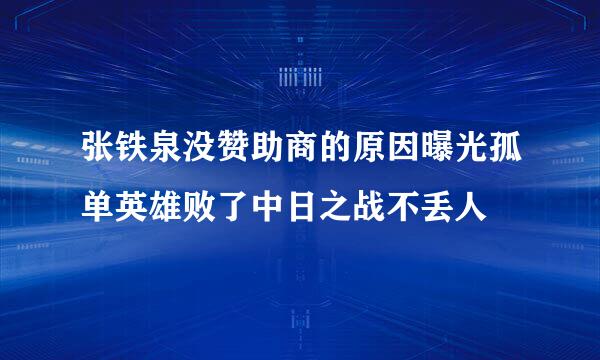 张铁泉没赞助商的原因曝光孤单英雄败了中日之战不丢人