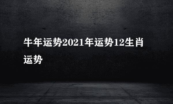 牛年运势2021年运势12生肖运势