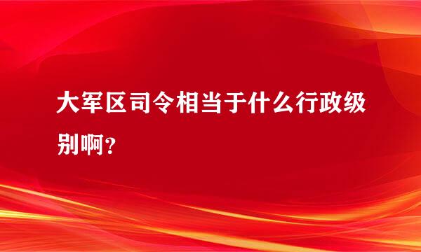 大军区司令相当于什么行政级别啊？