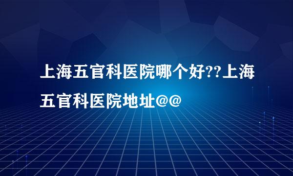 上海五官科医院哪个好??上海五官科医院地址@@