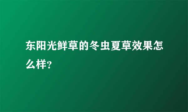 东阳光鲜草的冬虫夏草效果怎么样？