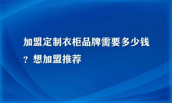 加盟定制衣柜品牌需要多少钱？想加盟推荐