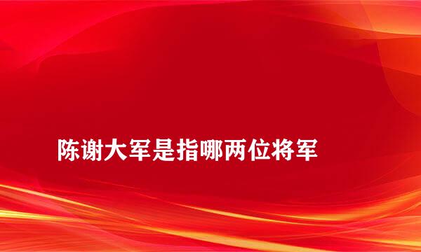 
陈谢大军是指哪两位将军
