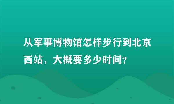 从军事博物馆怎样步行到北京西站，大概要多少时间？