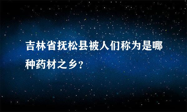 吉林省抚松县被人们称为是哪种药材之乡？