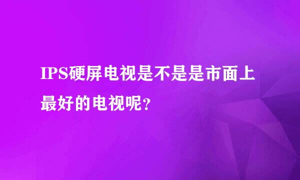 IPS硬屏电视是不是是市面上最好的电视呢？