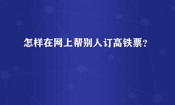 怎样在网上帮别人订高铁票？