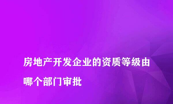 
房地产开发企业的资质等级由哪个部门审批
