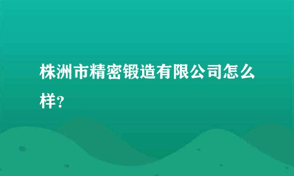 株洲市精密锻造有限公司怎么样？