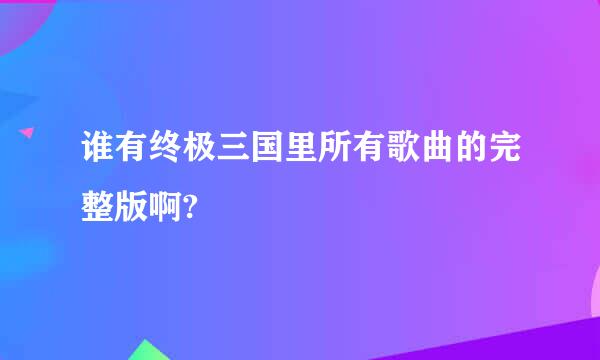 谁有终极三国里所有歌曲的完整版啊?