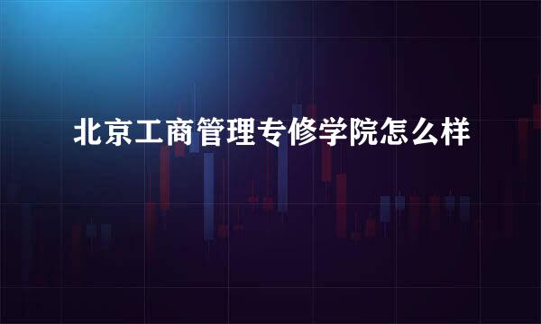 北京工商管理专修学院怎么样