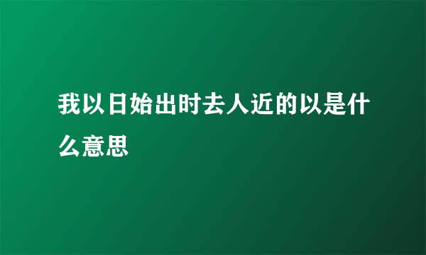 我以日始出时去人近的以是什么意思