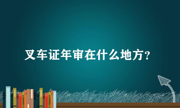 叉车证年审在什么地方？