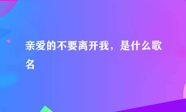 亲爱的不要离开我，是什么歌名