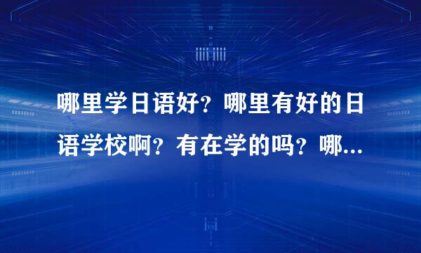 哪里学日语好？哪里有好的日语学校啊？有在学的吗？哪所好谁知道？