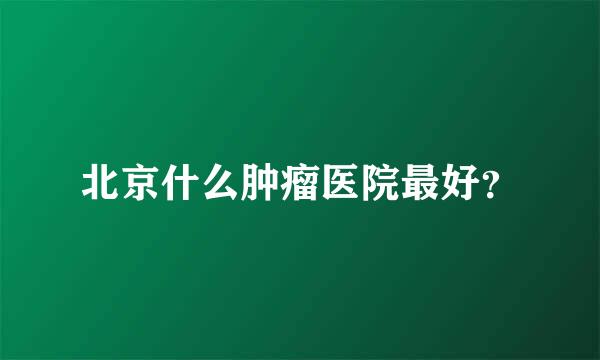 北京什么肿瘤医院最好？