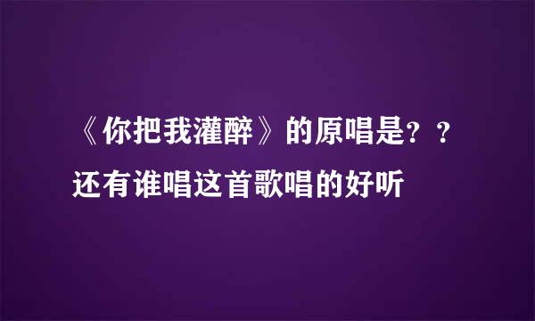 《你把我灌醉》的原唱是？？还有谁唱这首歌唱的好听