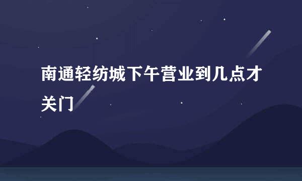 南通轻纺城下午营业到几点才关门