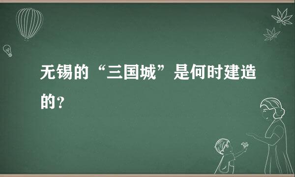 无锡的“三国城”是何时建造的？