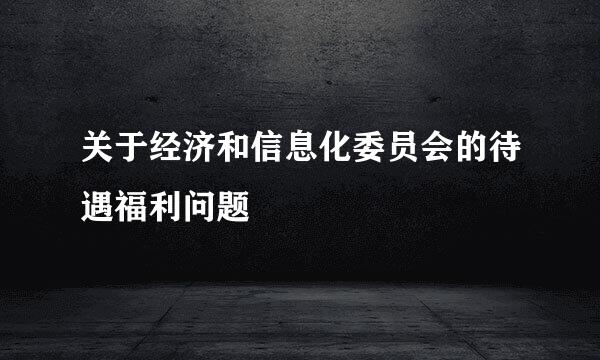 关于经济和信息化委员会的待遇福利问题