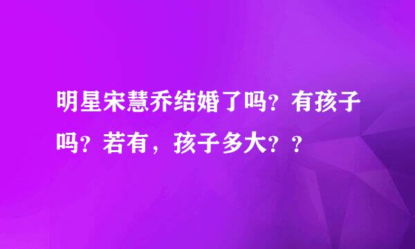 明星宋慧乔结婚了吗？有孩子吗？若有，孩子多大？？